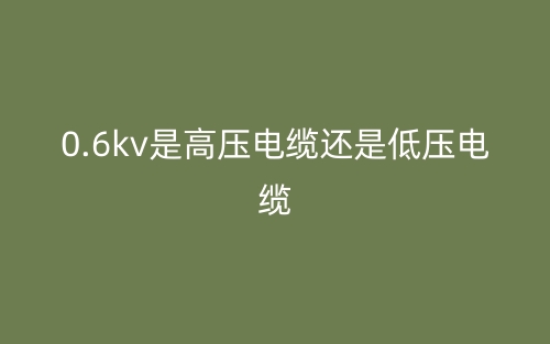 0.6kv是高压电缆还是低压电缆?(图1) 0.6kv是高压电缆还是低压电缆?(图1)