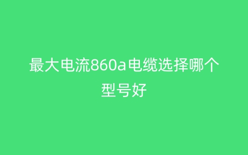 最大电流860A电缆选择哪个型号好?(图1) 最大电流860A电缆选择哪个型号好?(图1)