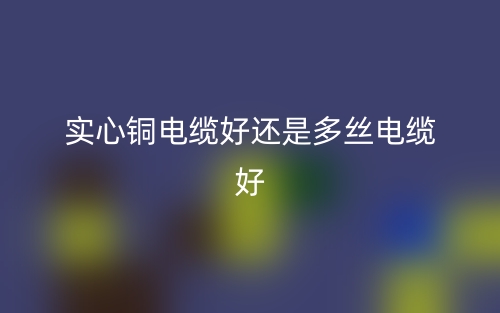 实心铜电缆好还是多丝电缆好?(图1) 实心铜电缆好还是多丝电缆好?(图1)