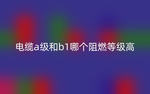 电缆A级和B1级哪个阻燃等级高?(图1) 电缆A级和B1级哪个阻燃等级高?(图1)