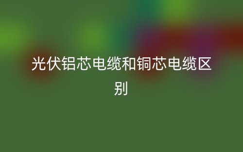 光伏铝芯电缆和铜芯电缆区别(图1) 光伏铝芯电缆和铜芯电缆区别(图1)