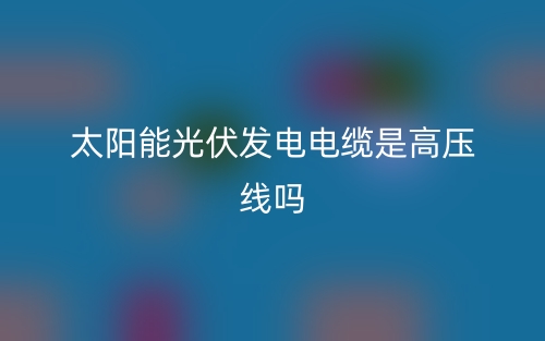 太阳能光伏发电电缆是高压线吗?(图1) 太阳能光伏发电电缆是高压线吗?(图1)