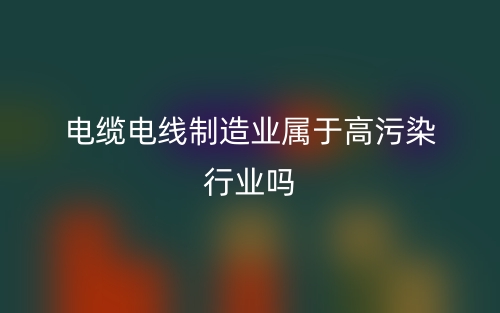 电缆电线制造业属于高污染行业吗?(图1) 电缆电线制造业属于高污染行业吗?(图1)