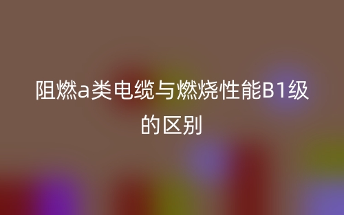 阻燃a类电缆与燃烧性能B1级的区别(图1) 阻燃a类电缆与燃烧性能B1级的区别(图1)