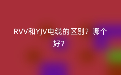 RVV和YJV电缆的区别?哪个好?(图1) RVV和YJV电缆的区别?哪个好?(图1)