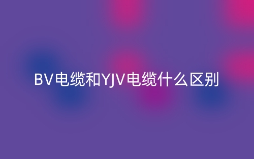 BV电缆和YJV电缆什么区别?(图1) BV电缆和YJV电缆什么区别?(图1)