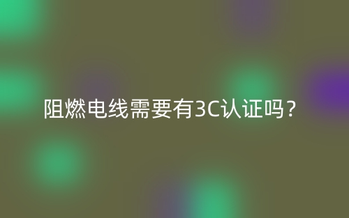 阻燃电线需要有3C认证吗?(图1) 阻燃电线需要有3C认证吗?(图1)