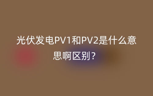 光伏发电PV1和PV2是什么意思啊区别?(图1) 光伏发电PV1和PV2是什么意思啊区别?(图1)
