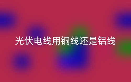 光伏电线用铜线还是铝线?(图1) 光伏电线用铜线还是铝线?(图1)