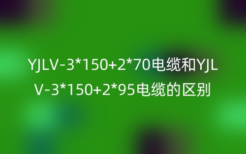 YJLV-3*150+2*70电缆和YJLV-3*150+2*95电缆的区别?有什么不同?(图1) YJLV-3*150+2*70电缆和YJLV-3*150+2*95电缆的区别?有什么不同?(图1)