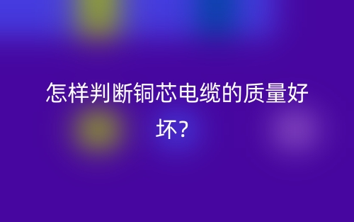 怎样判断铜芯电缆的质量好坏?(图1) 怎样判断铜芯电缆的质量好坏?(图1)