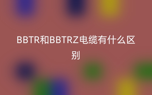 BBTR和BBTRZ电缆有什么区别?(图1) BBTR和BBTRZ电缆有什么区别?(图1)