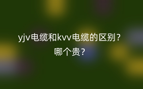 yjv电缆和kvv电缆的区别?哪个贵?(图1) yjv电缆和kvv电缆的区别?哪个贵?(图1)