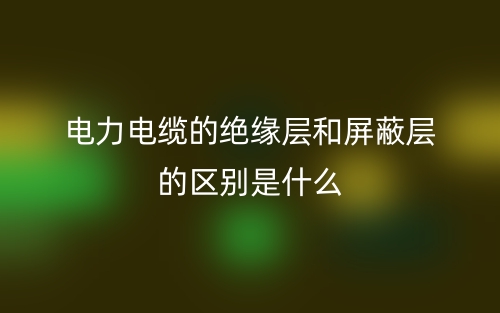 电力电缆的绝缘层和屏蔽层的区别是什么?(图1) 电力电缆的绝缘层和屏蔽层的区别是什么?(图1)