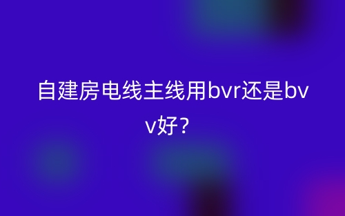 自建房电线主线用bvr还是bvv好?(图1) 自建房电线主线用bvr还是bvv好?(图1)