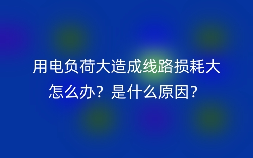 用电负荷大造成线路损耗大怎么办?是什么原因?(图1) 用电负荷大造成线路损耗大怎么办?是什么原因?(图1)