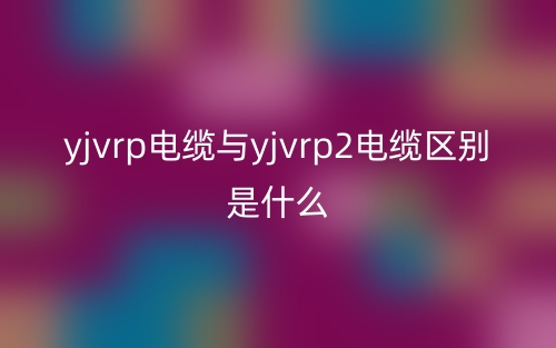 yjvrp电缆与yjvrp2电缆区别是什么?(图1) yjvrp电缆与yjvrp2电缆区别是什么?(图1)
