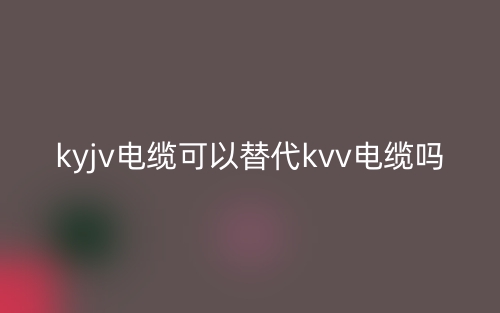KYJV电缆可以替代KVV电缆吗?(图1) KYJV电缆可以替代KVV电缆吗?(图1)