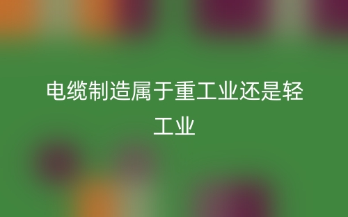 电缆制造属于重工业还是轻工业(图1) 电缆制造属于重工业还是轻工业(图1)