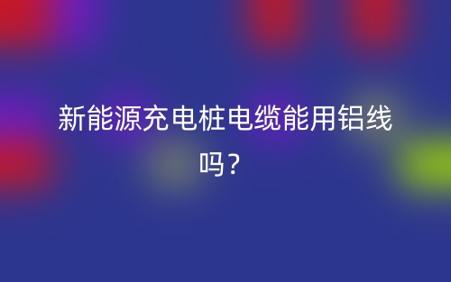 新能源充电桩电缆能用铝线吗?(图1) 新能源充电桩电缆能用铝线吗?(图1)