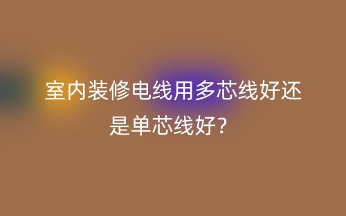 室内装修电线用多芯线好还是单芯线好?(图1) 室内装修电线用多芯线好还是单芯线好?(图1)