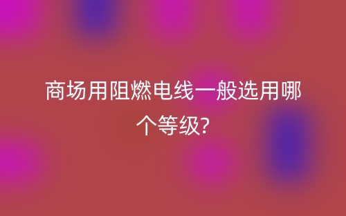商场用阻燃电线一般选用哪个等级?(图1) 商场用阻燃电线一般选用哪个等级?(图1)
