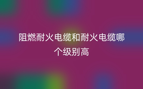 阻燃耐火电缆和耐火电缆哪个级别高?(图1) 阻燃耐火电缆和耐火电缆哪个级别高?(图1)