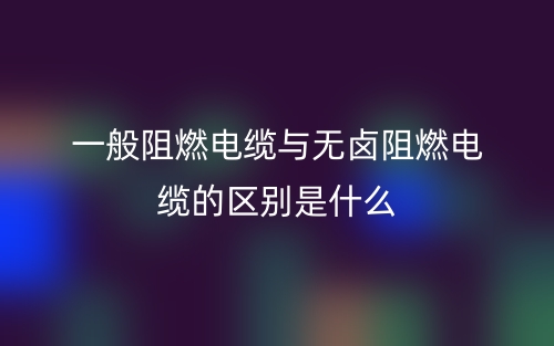 一般阻燃电缆与无卤阻燃电缆的区别是什么?(图1) 一般阻燃电缆与无卤阻燃电缆的区别是什么?(图1)