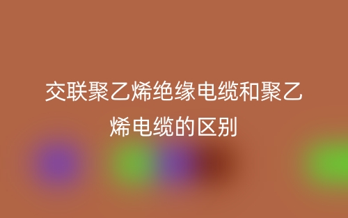 交联聚乙烯绝缘电缆和聚乙烯电缆的区别是什么?(图1) 交联聚乙烯绝缘电缆和聚乙烯电缆的区别是什么?(图1)