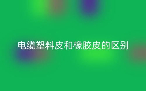 电缆塑料皮和橡胶皮的区别是什么?(图1) 电缆塑料皮和橡胶皮的区别是什么?(图1)