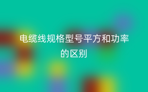 电缆线规格型号平方和功率的区别是什么?(图1) 电缆线规格型号平方和功率的区别是什么?(图1)