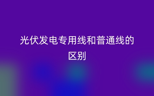 光伏发电专用线和普通线的区别是什么?(图1) 光伏发电专用线和普通线的区别是什么?(图1)