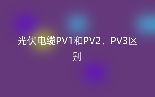 光伏电缆PV1和PV2、PV3的区别是什么?(图1) 光伏电缆PV1和PV2、PV3的区别是什么?(图1)