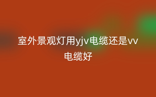 室外景观灯用yjv电缆还是vv电缆好?(图1) 室外景观灯用yjv电缆还是vv电缆好?(图1)