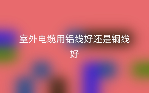 室外电缆用铝线好还是铜线好(图1) 室外电缆用铝线好还是铜线好(图1)