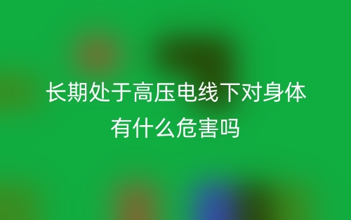 长期处于高压电线下对身体有什么危害吗?(图1) 长期处于高压电线下对身体有什么危害吗?(图1)