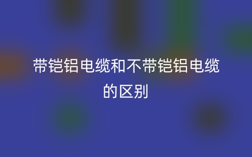 带铠铝电缆和不带铠铝电缆的区别是什么?(图1) 带铠铝电缆和不带铠铝电缆的区别是什么?(图1)