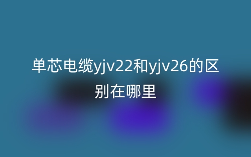 单芯电缆yjv22和yjv26的区别在哪里?(图1) 单芯电缆yjv22和yjv26的区别在哪里?(图1)