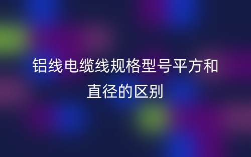 铝线电缆线规格型号平方和直径的区别是什么?(图1) 铝线电缆线规格型号平方和直径的区别是什么?(图1)