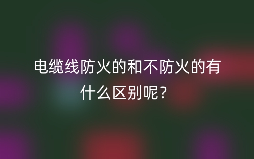 电缆线防火的和不防火的有什么区别呢?(图1) 电缆线防火的和不防火的有什么区别呢?(图1)