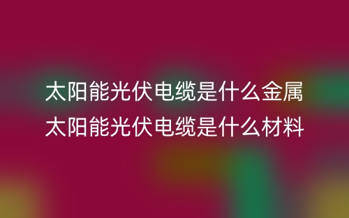 太阳能光伏电缆是什么金属?太阳能光伏电缆是什么材料(图1) 太阳能光伏电缆是什么金属?太阳能光伏电缆是什么材料(图1)