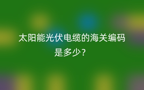 太阳能光伏电缆的海关编码是多少?(图1) 太阳能光伏电缆的海关编码是多少?(图1)
