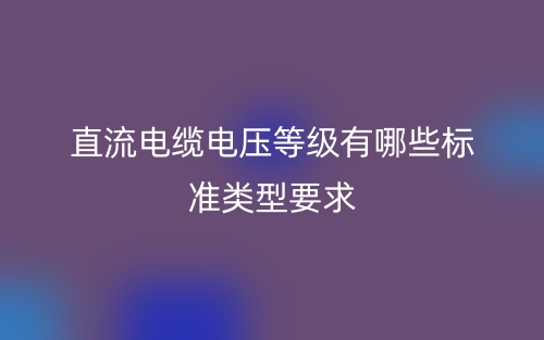 直流电缆电压等级有哪些标准类型要求?(图1) 直流电缆电压等级有哪些标准类型要求?(图1)