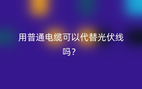用普通电缆可以代替光伏线吗?(图1) 用普通电缆可以代替光伏线吗?(图1)