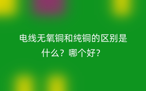电线无氧铜和纯铜的区别是什么?哪个好?(图1) 电线无氧铜和纯铜的区别是什么?哪个好?(图1)