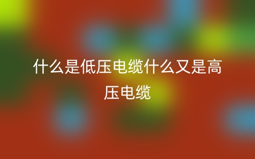 什么是低压电缆什么又是高压电缆?(图1) 什么是低压电缆什么又是高压电缆?(图1)