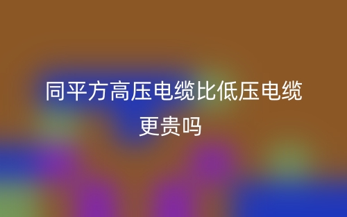 同平方高压电缆比低压电缆更贵吗?(图1) 同平方高压电缆比低压电缆更贵吗?(图1)