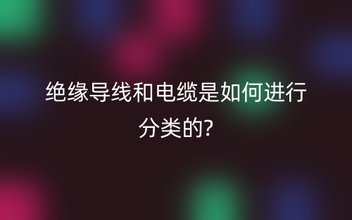 绝缘导线和电缆是如何进行分类的?(图1) 绝缘导线和电缆是如何进行分类的?(图1)