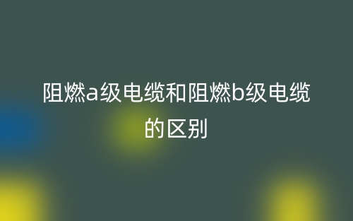 阻燃a级电缆和阻燃b级电缆的区别是什么?(图1) 阻燃a级电缆和阻燃b级电缆的区别是什么?(图1)