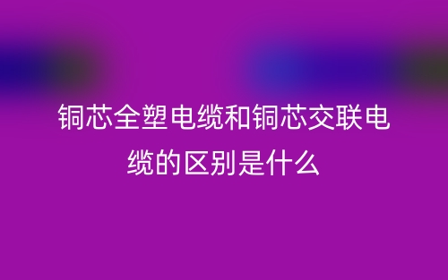 铜芯全塑电缆和铜芯交联电缆的区别是什么?(图1) 铜芯全塑电缆和铜芯交联电缆的区别是什么?(图1)